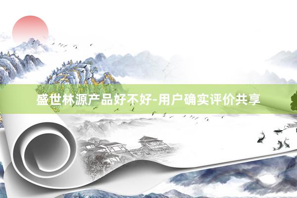 盛世林源产品好不好-用户确实评价共享