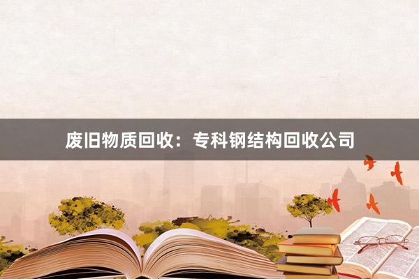 废旧物质回收：专科钢结构回收公司