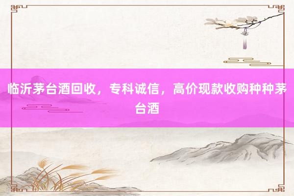 临沂茅台酒回收，专科诚信，高价现款收购种种茅台酒