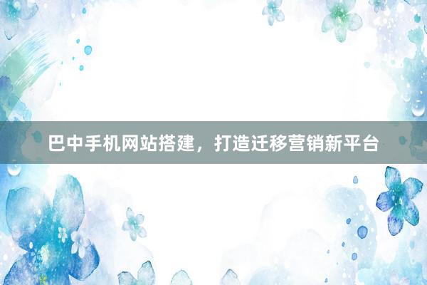 巴中手机网站搭建，打造迁移营销新平台