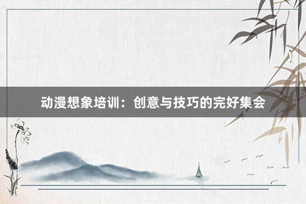 动漫想象培训：创意与技巧的完好集会