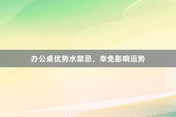 办公桌优势水禁忌，幸免影响运势