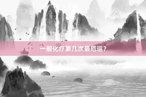 一般化疗第几次最厄运？