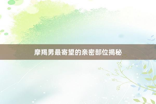 摩羯男最寄望的亲密部位揭秘